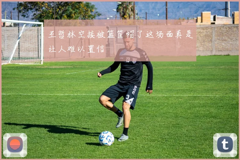 王哲林空接被篮筐帽了这场面真是让人难以置信