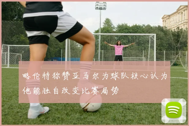 略伦特称赞亚马尔为球队核心认为他能独自改变比赛局势
