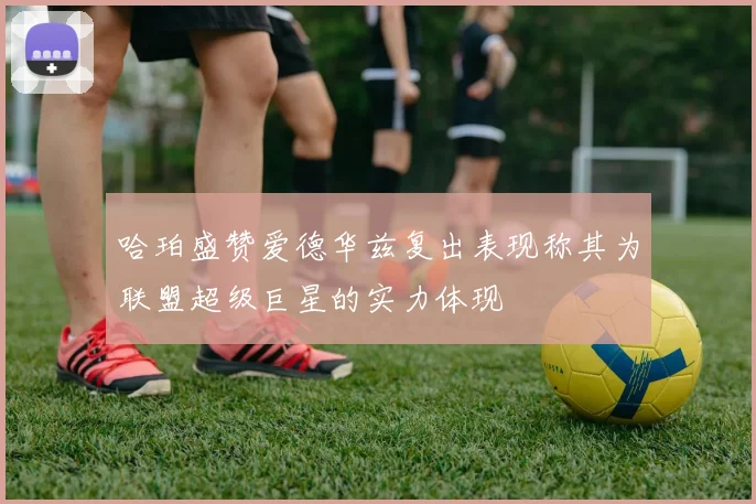 哈珀盛赞爱德华兹复出表现称其为联盟超级巨星的实力体现