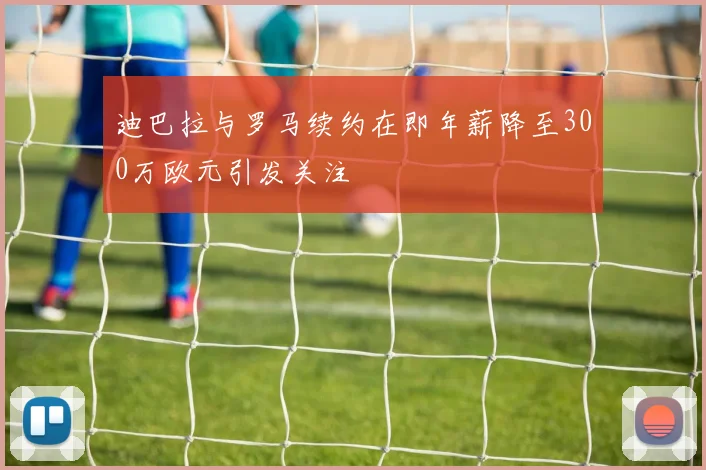 迪巴拉与罗马续约在即年薪降至300万欧元引发关注