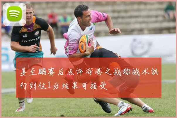 姜至鹏赛后点评海港之战称战术执行到位1分结果可接受