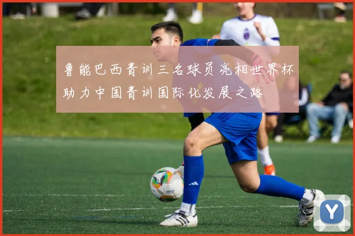 鲁能巴西青训三名球员亮相世界杯助力中国青训国际化发展之路