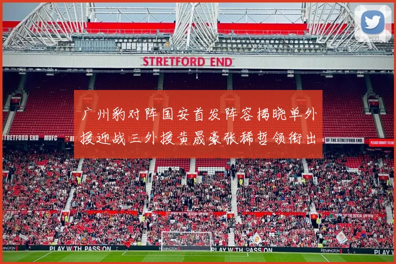 广州豹对阵国安首发阵容揭晓单外援迎战三外援黄晟豪张稀哲领衔出战
