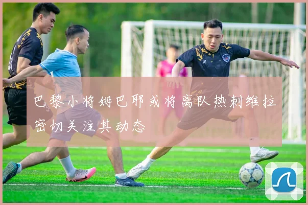 巴黎小将姆巴耶或将离队热刺维拉密切关注其动态