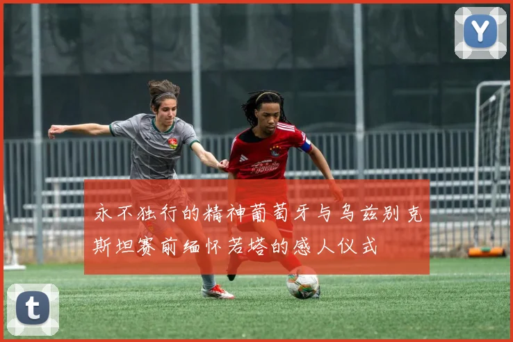 永不独行的精神葡萄牙与乌兹别克斯坦赛前缅怀若塔的感人仪式