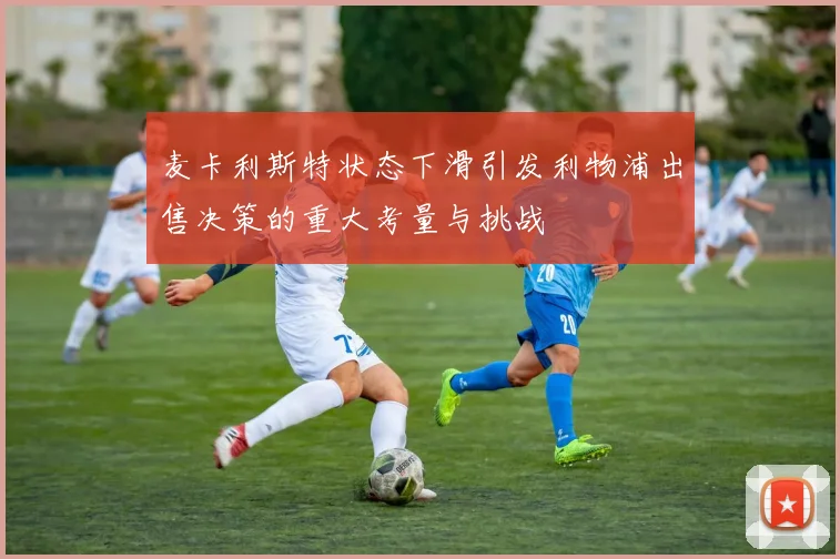 麦卡利斯特状态下滑引发利物浦出售决策的重大考量与挑战