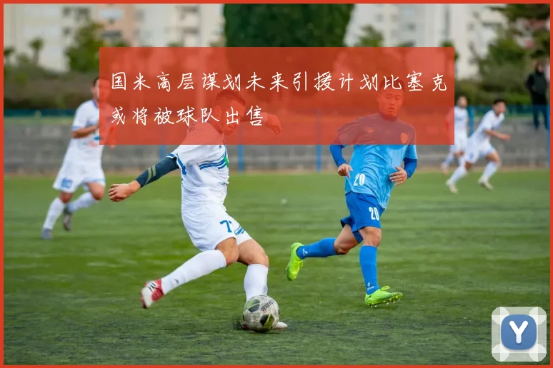 国米高层谋划未来引援计划比塞克或将被球队出售