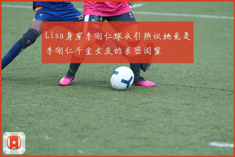 Lisa身穿李刚仁球衣引热议她竟是李刚仁千金女友的亲密闺蜜