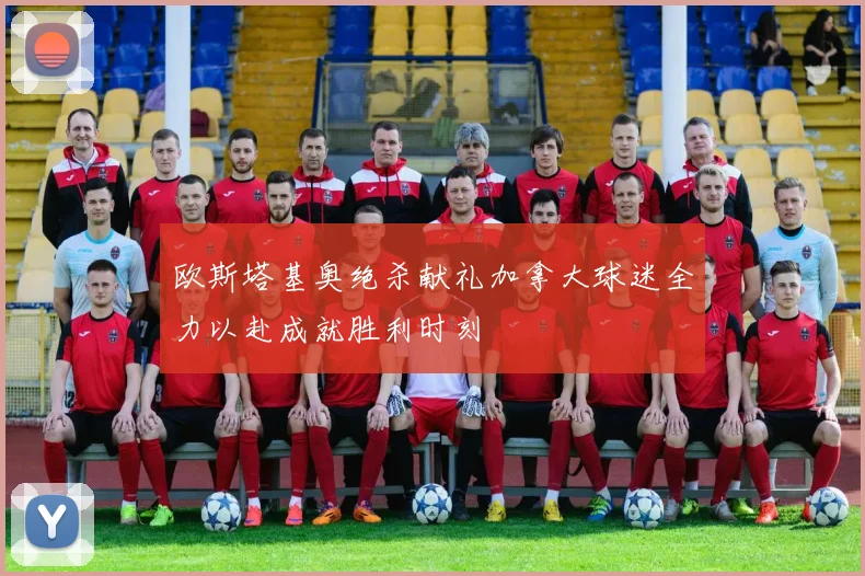 欧斯塔基奥绝杀献礼加拿大球迷全力以赴成就胜利时刻