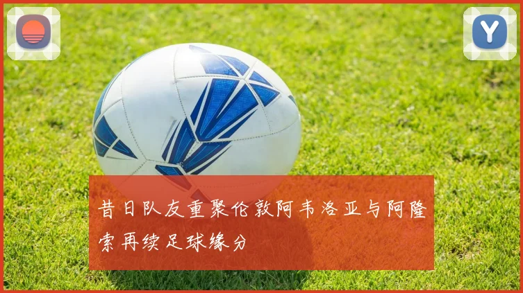 昔日队友重聚伦敦阿韦洛亚与阿隆索再续足球缘分